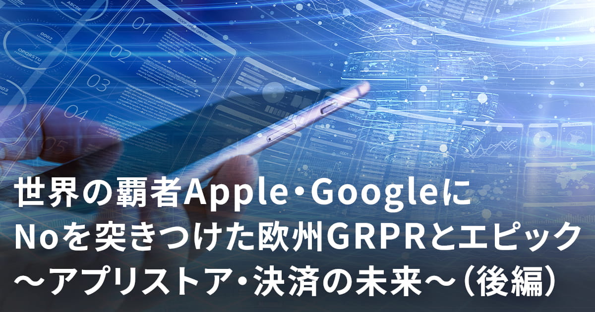 世界の覇者Apple・GoogleにNoを突きつけた欧州GDPRとエピック～アプリストア・決済の未来～（後編）